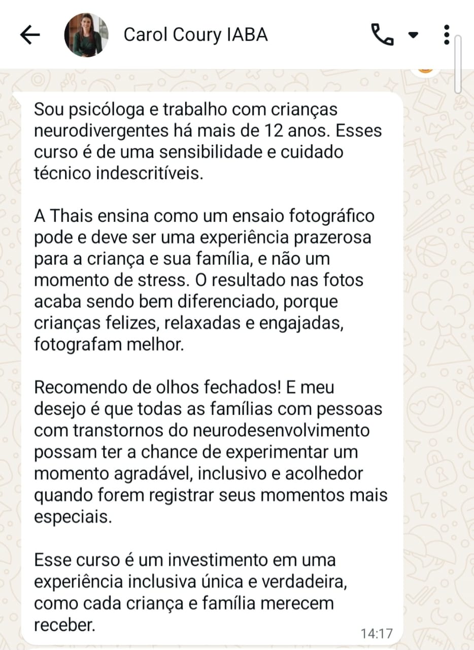 Depoimento de Carol Coury, psicóloga. Sou psicóloga e trabalho com crianças neurodivergentes há mais de 12 anos. Esse curso é de uma sensibilidade e cuidado técnico indescritíveis. A Thais ensina como um ensaio fotográfico pode e deve ser uma experiência prazerosa para a criança e sua família, e não um momento de stress. O resultado nas fotos acaba sendo bem diferenciado, porque crianças felizes, relaxadas e engajadas fotografam melhor. Recomendo de olhos fechados! E meu desejo é que todas as famílias com pessoas com transtornos do neurodesenvolvimento possam ter a chance de experimentar um momento agradável, inclusivo e acolhedor quando forem registrar seus momentos mais especiais. Esse curso é um investimento em uma experiência inclusiva única e verdadeira, como cada criança e família merecem receber.